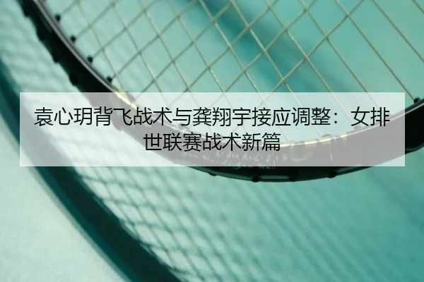 袁心玥背飞战术与龚翔宇接应调整：女排世联赛战术新篇