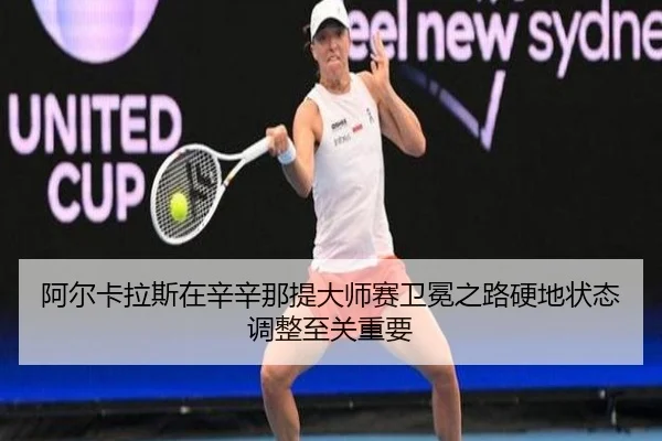 阿尔卡拉斯在辛辛那提大师赛卫冕之路硬地状态调整至关重要